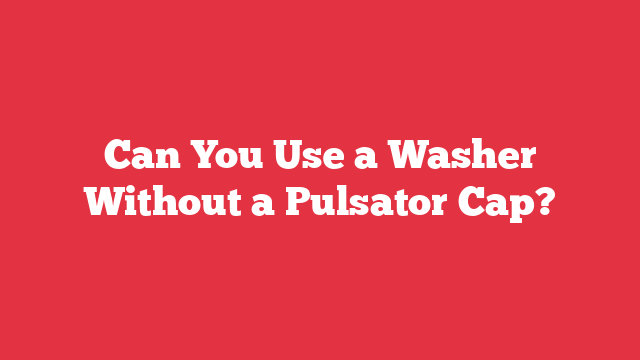 Can You Use a Washer Without a Pulsator Cap?