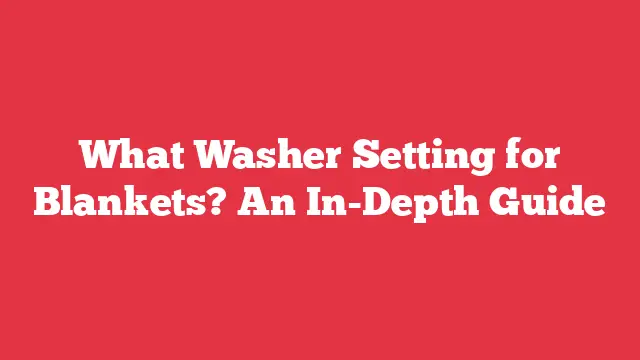 What Washer Setting for Blankets? An In-Depth Guide