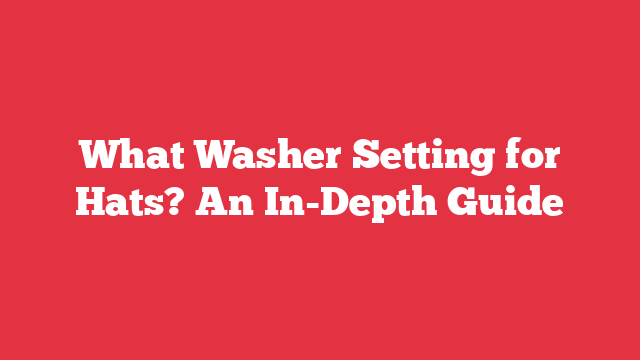 What Washer Setting for Hats? An In-Depth Guide